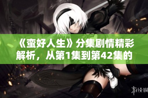 《蛮好人生》分集剧情精彩解析，从第1集到第42集的故事发展全记录