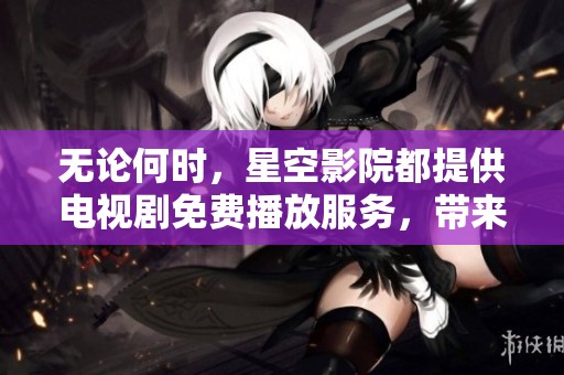无论何时，星空影院都提供电视剧免费播放服务，带来全新观影体验