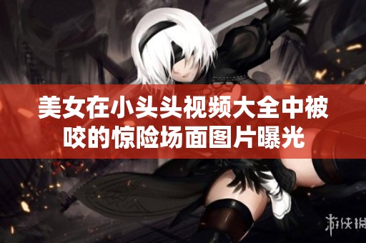 美女在小头头视频大全中被咬的惊险场面图片曝光