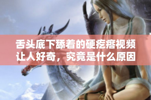 舌头底下舔着的硬疙瘩视频让人好奇，究竟是什么原因造成的呢