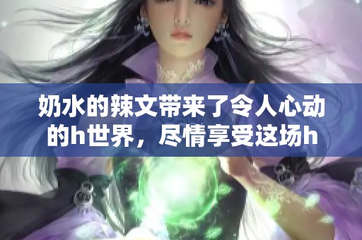 奶水的辣文带来了令人心动的h世界，尽情享受这场h的冒险吧