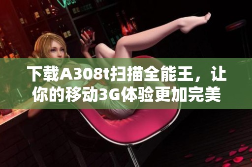下载A308t扫描全能王，让你的移动3G体验更加完美