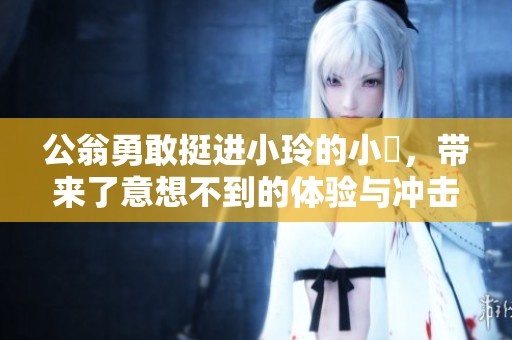 公翁勇敢挺进小玲的小泬，带来了意想不到的体验与冲击。