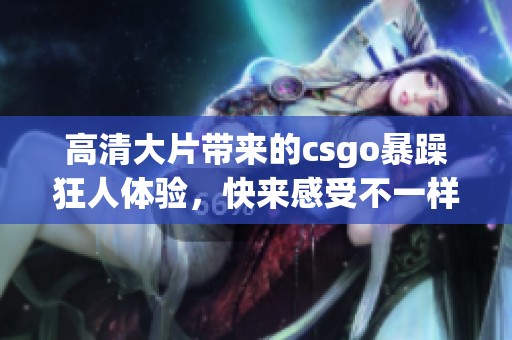 高清大片带来的csgo暴躁狂人体验，快来感受不一样的刺激与挑战