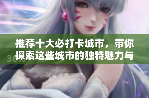 推荐十大必打卡城市，带你探索这些城市的独特魅力与风情