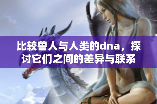 比较兽人与人类的dna，探讨它们之间的差异与联系