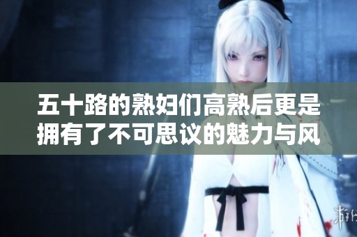五十路的**们高熟后更是拥有了不可思议的魅力与风韵