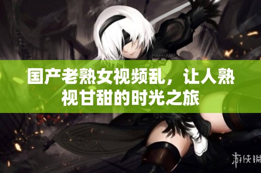 国产老熟女视频乱，让人熟视甘甜的时光之旅