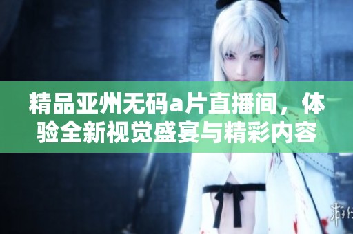 精品亚州****直播间，体验全新视觉盛宴与精彩内容尽在其中