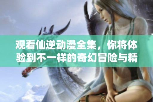 观看仙逆动漫全集，你将体验到不一样的奇幻冒险与精彩剧情