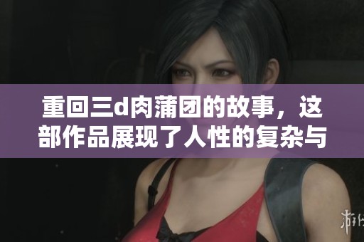 重回三d肉蒲团的故事，这部作品展现了人性的复杂与情感的纠葛