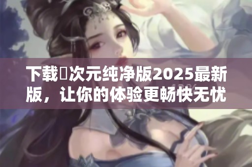 下载囧次元纯净版2025最新版，让你的体验更畅快无忧！