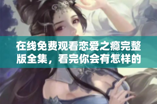 在线免费观看恋爱之瘾完整版全集，看完你会有怎样的感受呢