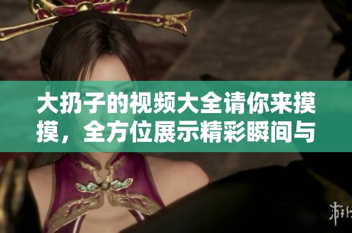 大扔子的视频大全请你来摸摸，全方位展示精彩瞬间与精彩玩法
