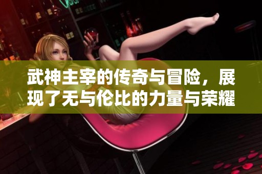 武神主宰的传奇与冒险，展现了无与伦比的力量与荣耀