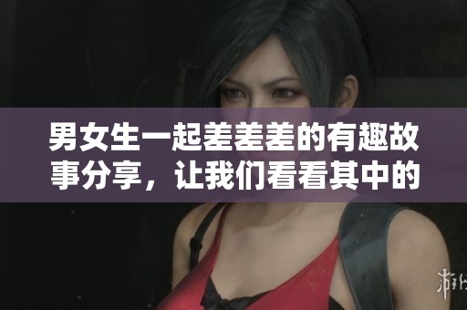 男女生一起差差差的有趣故事分享，让我们看看其中的趣味和意义