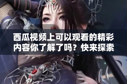 西瓜视频上可以观看的精彩内容你了解了吗？快来探索更多有趣的视频吧！
