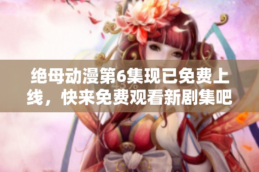 绝母动漫第6集现已免费上线，快来免费观看新剧集吧！