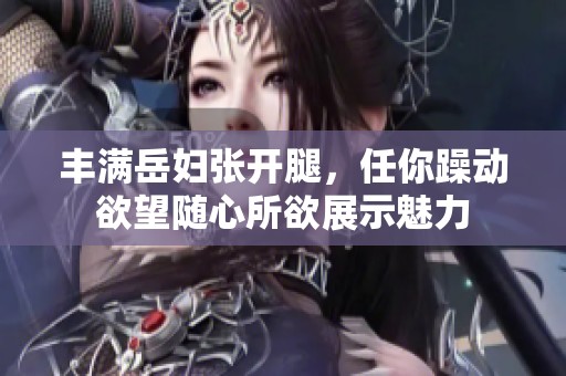 丰满岳妇张开腿，任你躁动欲望随心所欲展示魅力