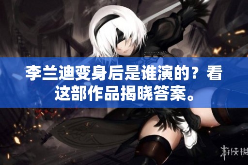 李兰迪变身后是谁演的？看这部作品揭晓答案。