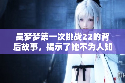 吴梦梦第一次挑战22的背后故事，揭示了她不为人知的努力与心路历程