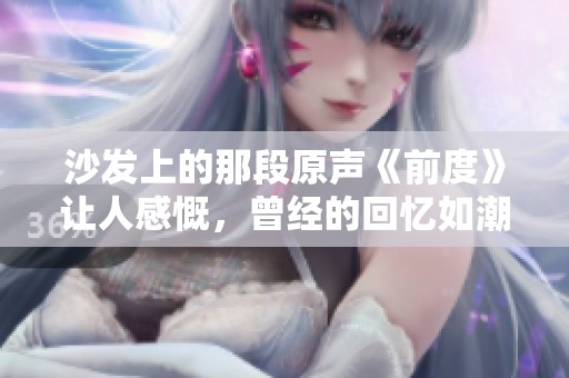 沙发上的那段原声《前度》让人感慨，曾经的回忆如潮水般涌来