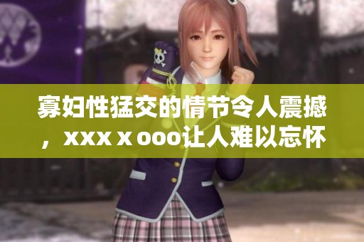 寡妇性猛交的情节令人震撼，xxxⅹooo让人难以忘怀的瞬间