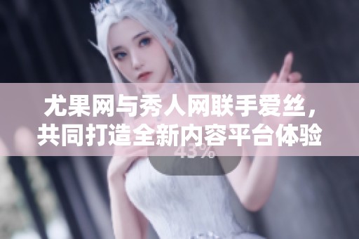 尤果网与秀人网联手爱丝，共同打造全新内容平台体验