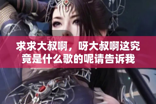 求求大叔啊，呀大叔啊这究竟是什么歌的呢请告诉我