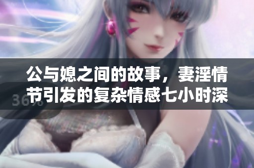 公与媳之间的故事，妻淫情节引发的复杂情感七小时深入探讨