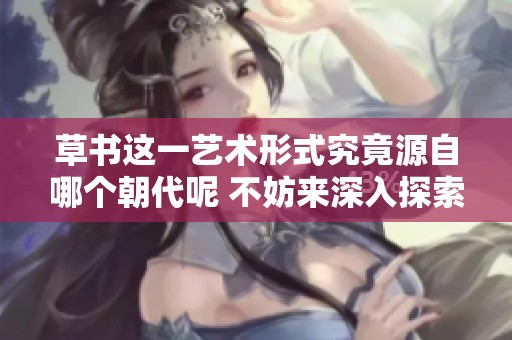 草书这一艺术形式究竟源自哪个朝代呢 不妨来深入探索一下其中的历史背景