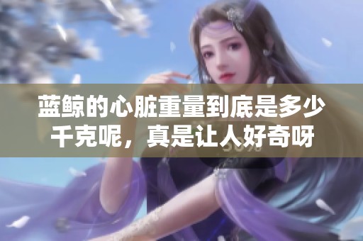 蓝鲸的心脏重量到底是多少千克呢，真是让人好奇呀