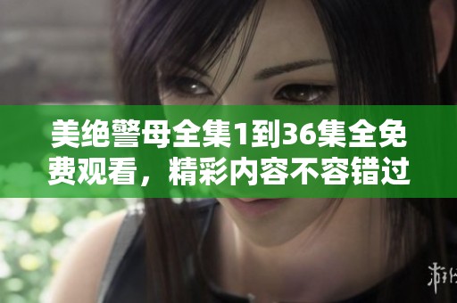 美绝警母全集1到36集全免费观看，精彩内容不容错过的精彩剧情尽在其中