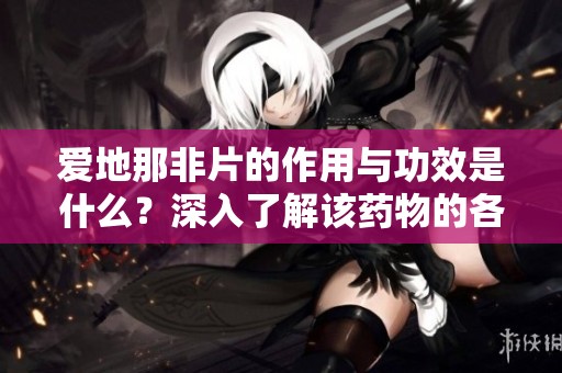 爱地那非片的作用与功效是什么？深入了解该药物的各项效果与应用。
