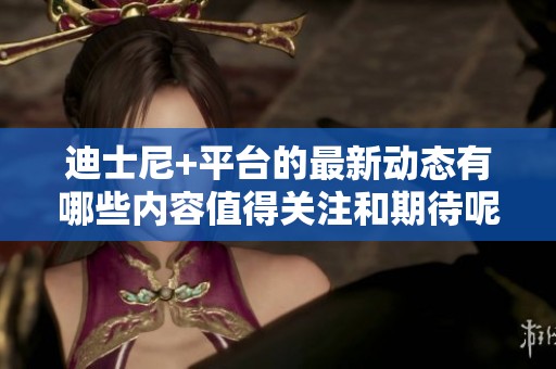 迪士尼+平台的最新动态有哪些内容值得关注和期待呢