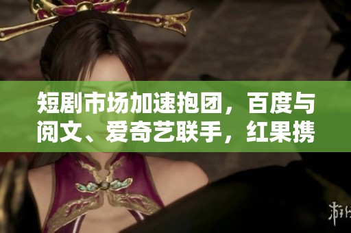 短剧市场加速抱团，百度与阅文、爱奇艺联手，红果携手芒果TV合作