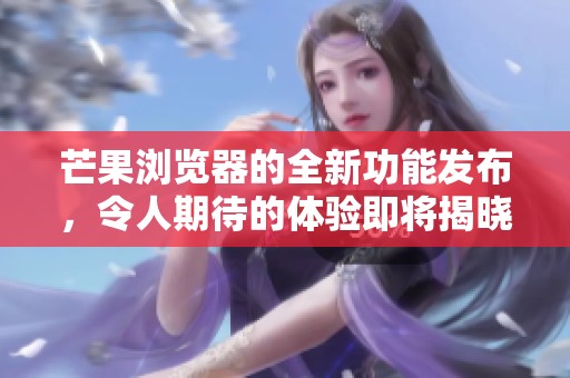 芒果浏览器的全新功能发布，令人期待的体验即将揭晓