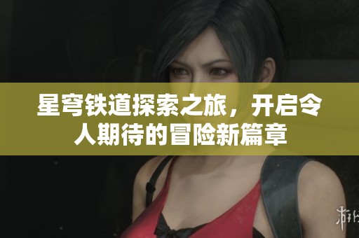 星穹铁道探索之旅，开启令人期待的冒险新篇章