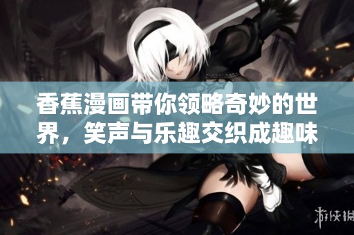 香蕉漫画带你领略奇妙的世界，笑声与乐趣交织成趣味无穷的故事。