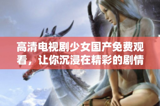 高清电视剧少女国产免费观看，让你沉浸在精彩的剧情中，尽情享受观看的乐趣