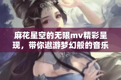 麻花星空的无限mv精彩呈现，带你遨游梦幻般的音乐世界
