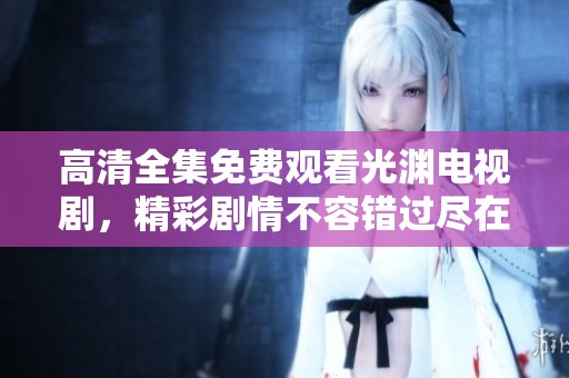 高清全集免费观看光渊电视剧，精彩剧情不容错过尽在其中