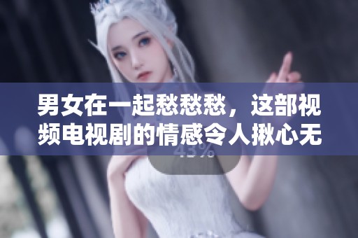 男女在一起愁愁愁，这部视频电视剧的情感令人揪心无比