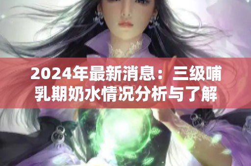 2024年最新消息：三级哺乳期奶水情况分析与了解