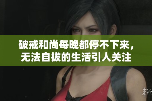 破戒和尚每晚都停不下来，无法自拔的生活引人关注
