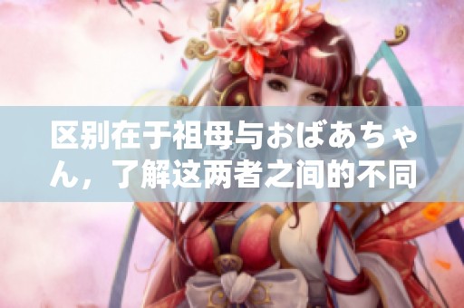 区别在于祖母与おばあちゃん，了解这两者之间的不同之处