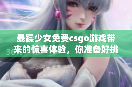暴躁少女免费csgo游戏带来的惊喜体验，你准备好挑战了吗