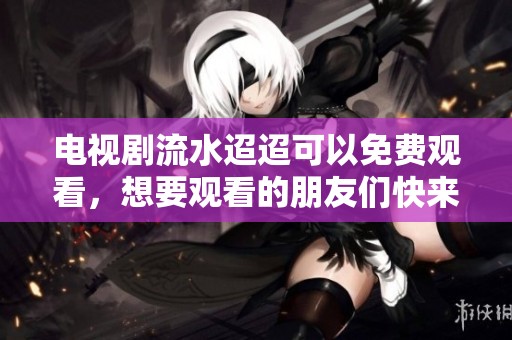 电视剧流水迢迢可以免费观看，想要观看的朋友们快来了解！