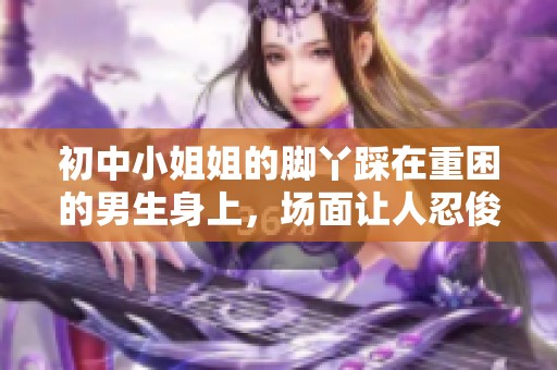 初中小姐姐的脚丫踩在重困的男生身上，场面让人忍俊不禁