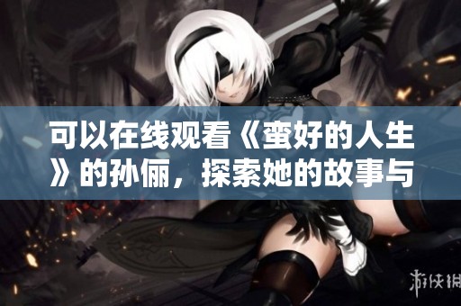 可以在线观看《蛮好的人生》的孙俪，探索她的故事与人生哲学